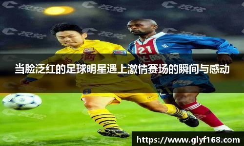 当脸泛红的足球明星遇上激情赛场的瞬间与感动