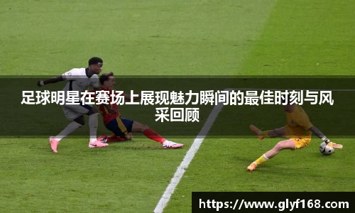 足球明星在赛场上展现魅力瞬间的最佳时刻与风采回顾